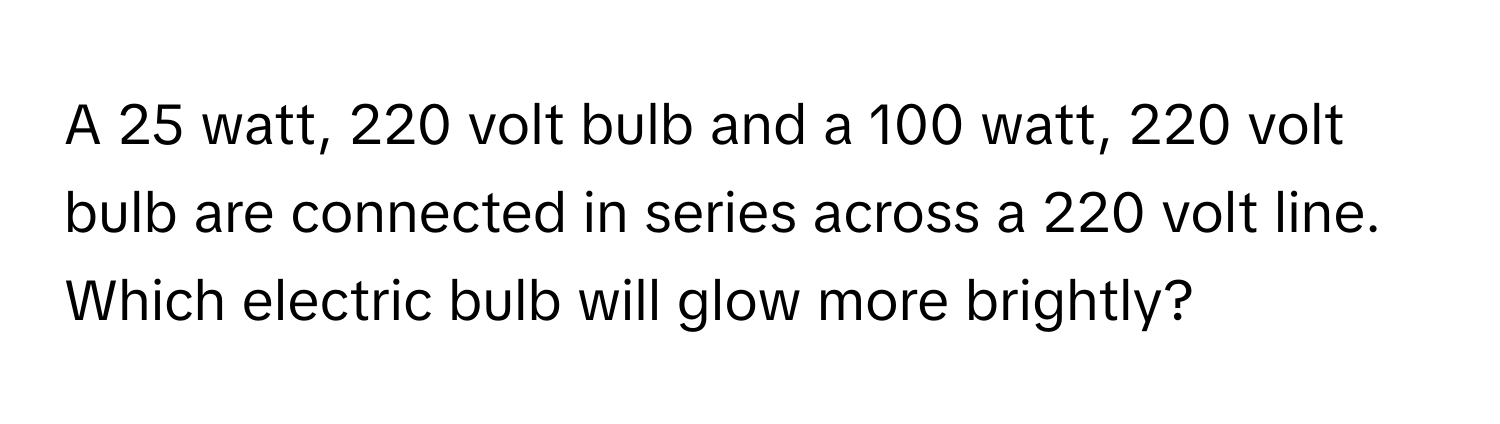 A 25 watt, 220 volt bulb and a 100 watt, 220 volt bulb are connected in series across a 220 volt line. Which electric bulb will glow more brightly?