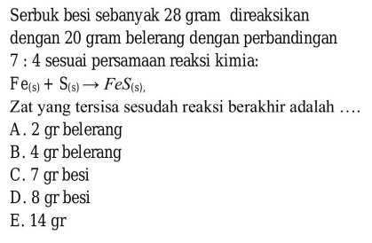 Serbuk besi sebanyak 28 gram direaksikan
dengan 20 gram belerang dengan perbandingan
7:4 sesuai persamaan reaksi kimia:
Fe_(s)+S_(s)to FeS_(s),
Zat yang tersisa sesudah reaksi berakhir adalah …
A . 2 gr belerang
B. 4 gr belerang
C. 7 grbesi
D. 8 gr besi
E. 14 gr