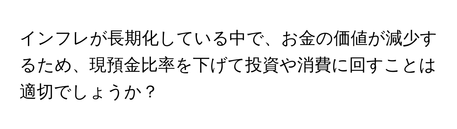 インフレが長期化している中で、お金の価値が減少するため、現預金比率を下げて投資や消費に回すことは適切でしょうか？
