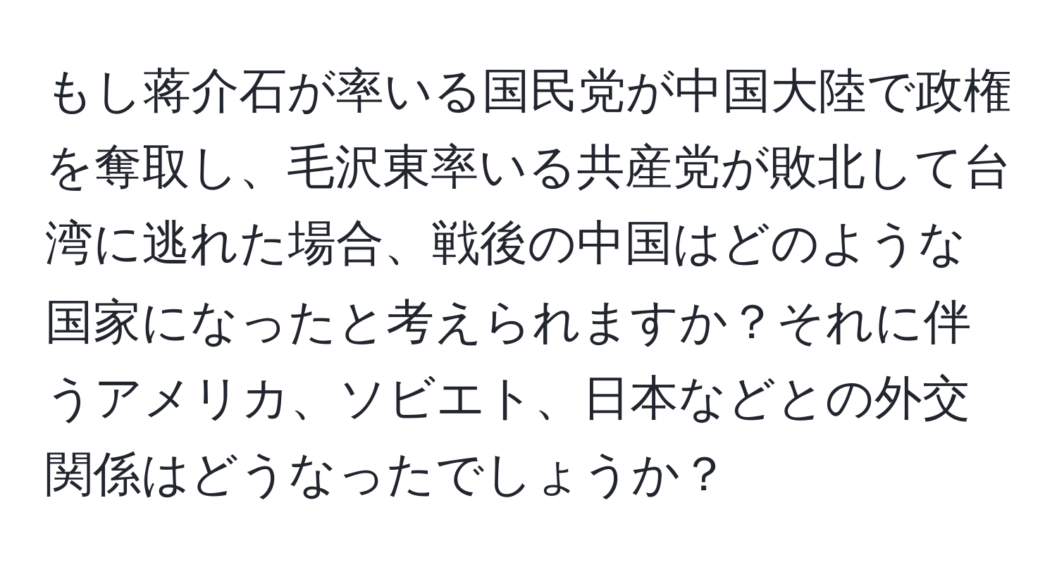 もし蒋介石が率いる国民党が中国大陸で政権を奪取し、毛沢東率いる共産党が敗北して台湾に逃れた場合、戦後の中国はどのような国家になったと考えられますか？それに伴うアメリカ、ソビエト、日本などとの外交関係はどうなったでしょうか？