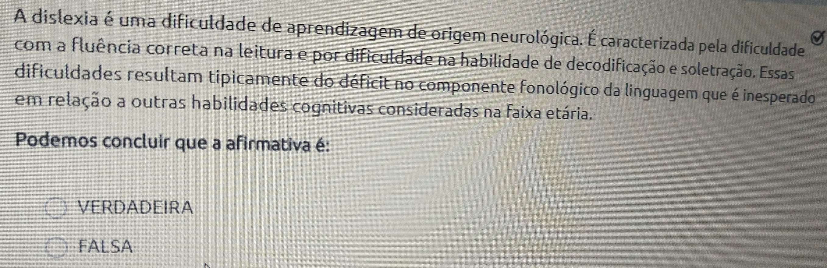 A dislexia é uma dificuldade de aprendizagem de origem neurológica. É caracterizada pela dificuldade
com a fluência correta na leitura e por dificuldade na habilidade de decodificação e soletração. Essas
dificuldades resultam tipicamente do déficit no componente fonológico da linguagem que é inesperado
em relação a outras habilidades cognitivas consideradas na faixa etária.
Podemos concluir que a afirmativa é:
VERDADEIRA
FALSA