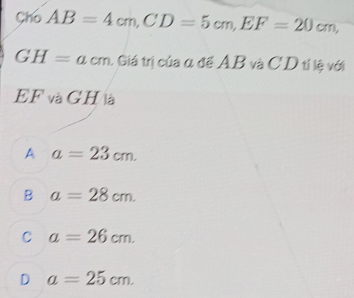 Cho AB=4cm, CD=5cm, EF=20cm,
GH=acm 1 Giá trị của α để AB và CD tỉ lệ với
EF và GH à
A a=23cm.
B a=28cm.
C a=26cm.
D a=25cm.