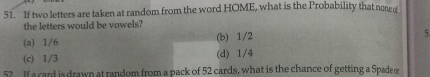 If two letters are taken at random from the word HOME, what is the Probability that none 
the letters would be vowels?
(a) 1/6 (b) 1/2 5.
(c) 1/3 (d) 1/4
52. If a cand is drawn at random from a pack of 52 cards, what is the chance of getting a Spade o