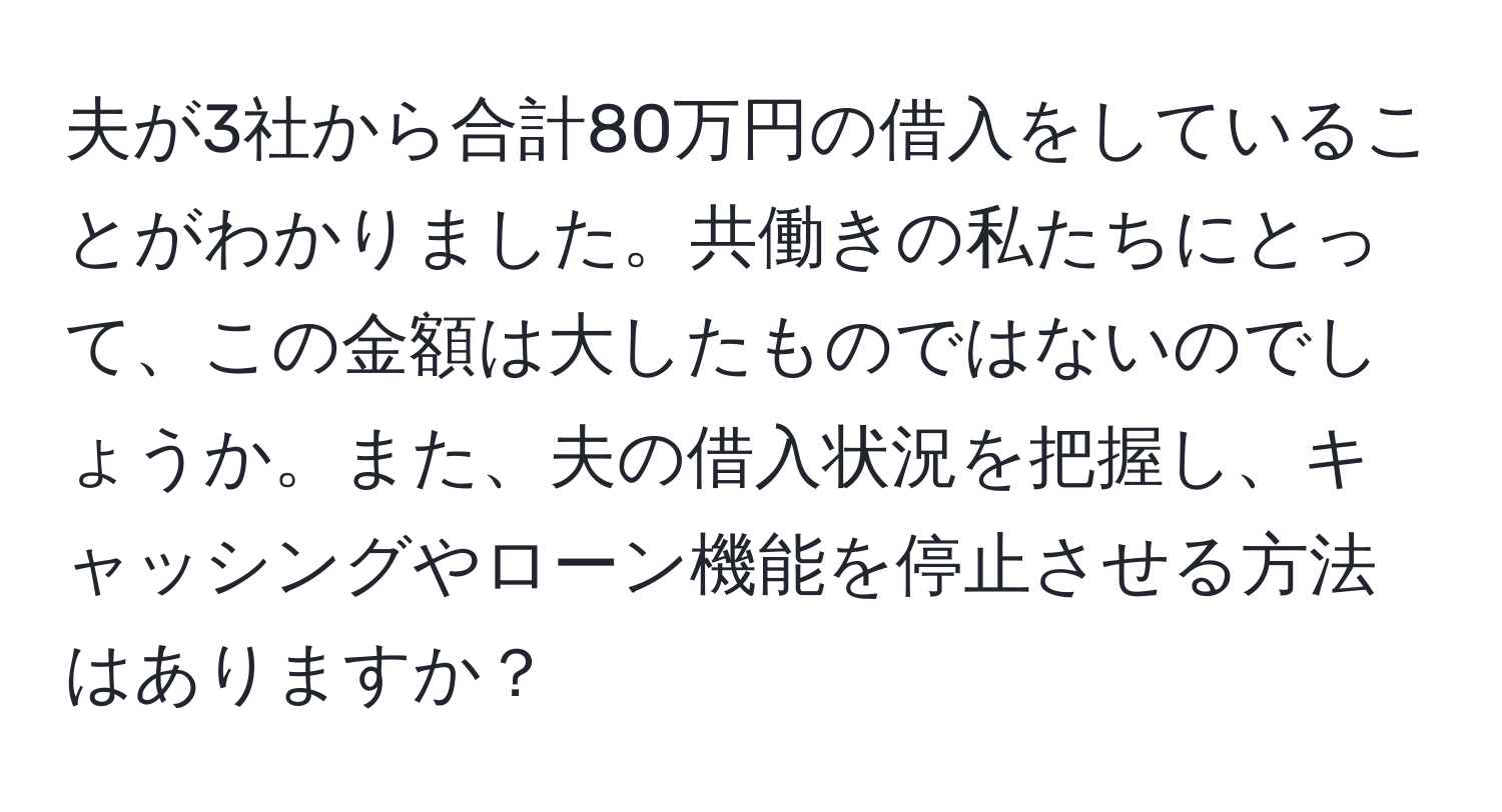 夫が3社から合計80万円の借入をしていることがわかりました。共働きの私たちにとって、この金額は大したものではないのでしょうか。また、夫の借入状況を把握し、キャッシングやローン機能を停止させる方法はありますか？