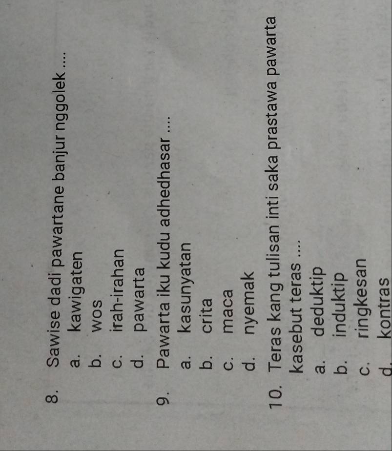 Sawise dadi pawartane banjur nggolek ....
a. kawigaten
b. wos
c. irah-irahan
d. pawarta
9. Pawarta iku kudu adhedhasar ....
a. kasunyatan
b. crita
c. maca
d. nyemak
10. Teras kang tulisan inti saka prastawa pawarta
kasebut teras ....
a. deduktip
b. induktip
c. ringkesan
d. kontras