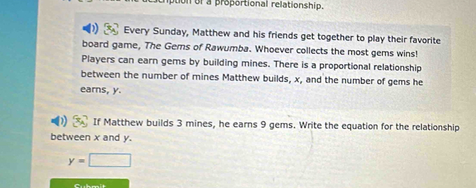 puon of a proportional relationship. 
Every Sunday, Matthew and his friends get together to play their favorite 
board game, The Gems of Rawumba. Whoever collects the most gems wins! 
Players can earn gems by building mines. There is a proportional relationship 
between the number of mines Matthew builds, x, and the number of gems he 
earns, y. 
If Matthew builds 3 mines, he earns 9 gems. Write the equation for the relationship 
between x and y.
y=□
Cubmit