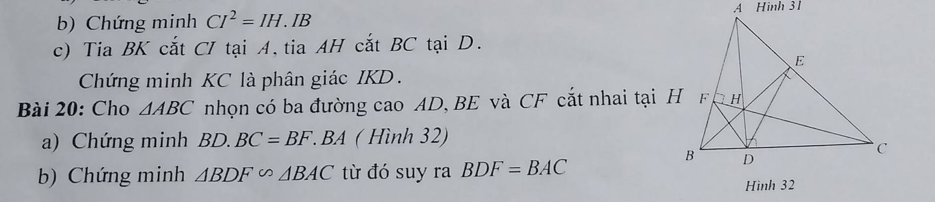 Chứng minh CI^2=IH. IB 
c) Tia BK cắt CI tại A, tia AH cắt BC tại D. 
Chứng minh KC là phân giác IKD. 
Bài 20: Cho △ ABC nhọn có ba đường cao AD, BE và CF cắt nhai tại H
a) Chứng minh BD.BC=BF. BA ( Hình 32) 
b) Chứng minh △ BDF∽ △ BAC từ đó suy ra BDF=BAC
Hình 32