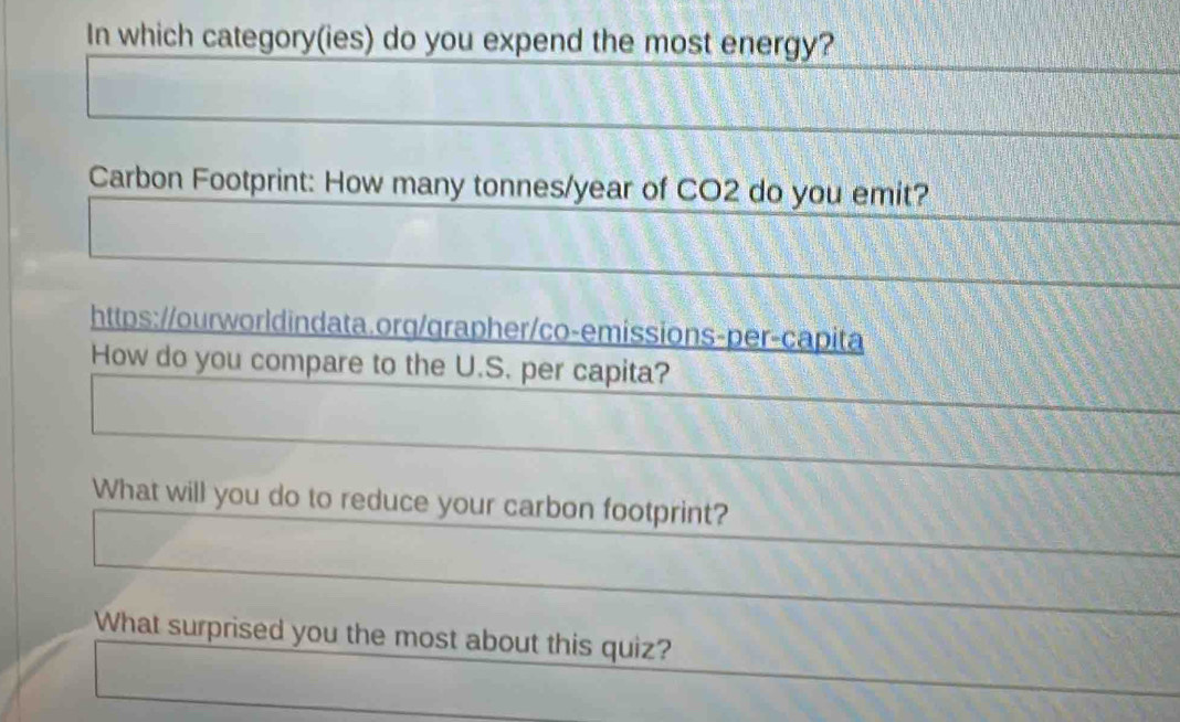 In which category(ies) do you expend the most energy? 
Carbon Footprint: How many tonnes/year of CO2 do you emit? 
https://ourworldindata.org/grapher/co-emissions-per-capita 
How do you compare to the U.S. per capita? 
What will you do to reduce your carbon footprint? 
What surprised you the most about this quiz?