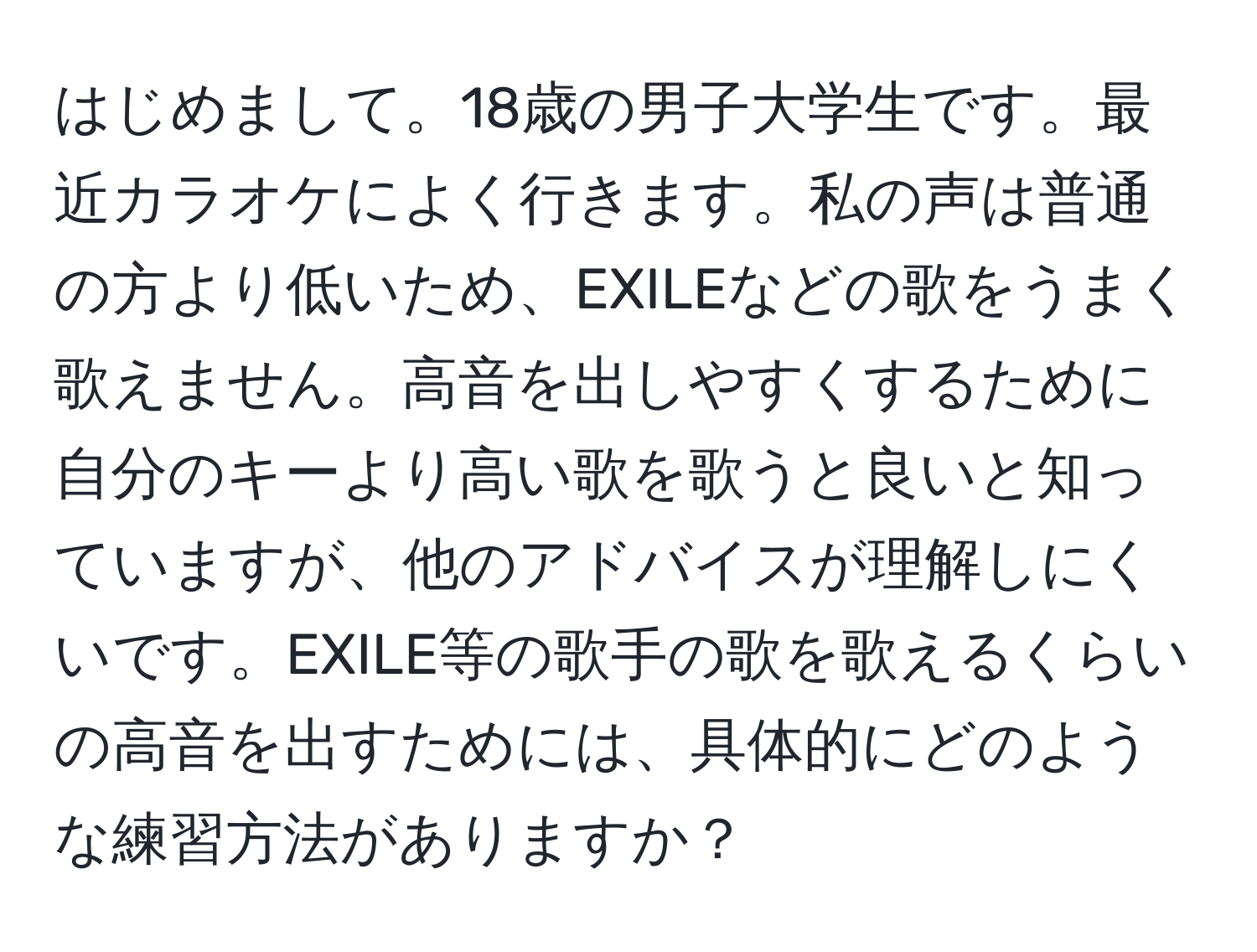 はじめまして。18歳の男子大学生です。最近カラオケによく行きます。私の声は普通の方より低いため、EXILEなどの歌をうまく歌えません。高音を出しやすくするために自分のキーより高い歌を歌うと良いと知っていますが、他のアドバイスが理解しにくいです。EXILE等の歌手の歌を歌えるくらいの高音を出すためには、具体的にどのような練習方法がありますか？