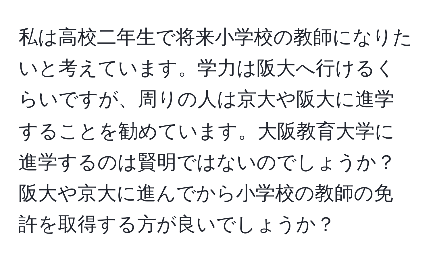 私は高校二年生で将来小学校の教師になりたいと考えています。学力は阪大へ行けるくらいですが、周りの人は京大や阪大に進学することを勧めています。大阪教育大学に進学するのは賢明ではないのでしょうか？阪大や京大に進んでから小学校の教師の免許を取得する方が良いでしょうか？