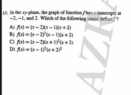 In the xy -plane, the graph of function f has x-intercepts at
-2, -1, and 2. Which of the following could define ?
A) f(x)=(x-2)(x-1)(x+2)
B) f(x)=(x-2)^2(x-1)(x+2)
C) f(x)=(x-2)(x+1)^2(x+2)
D) f(x)=(x-1)^2(x+2)^2