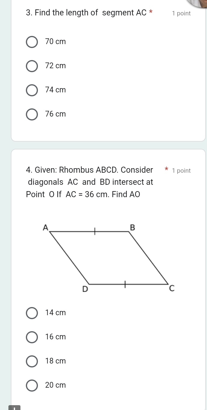 Find the length of segment AC * 1 point
70 cm
72 cm
74 cm
76 cm
4. Given: Rhombus ABCD. Consider 1 point
diagonals AC and BD intersect at
Point 0 If AC=36cm. Find AO
14 cm
16 cm
18 cm
20 cm