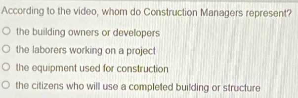 According to the video, whom do Construction Managers represent?
the building owners or developers
the laborers working on a project
the equipment used for construction
the citizens who will use a completed building or structure