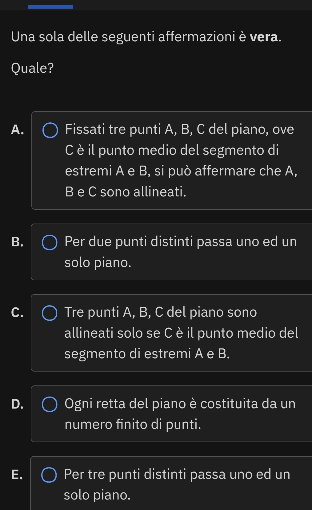 Una sola delle seguenti affermazioni è vera.
Quale?
A. Fissati tre punti A, B, C del piano, ove
C è il punto medio del segmento di
estremi A e B, si può affermare che A,
B e C sono allineati.
B. Per due punti distinti passa uno ed un
solo piano.
C. Tre punti A, B, C del piano sono
allineati solo se C è il punto medio del
segmento di estremi A e B.
D. Ogni retta del piano è costituita da un
numero finito di punti.
E. Per tre punti distinti passa uno ed un
solo piano.