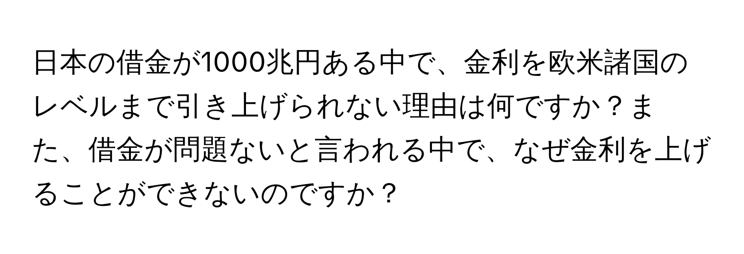 日本の借金が1000兆円ある中で、金利を欧米諸国のレベルまで引き上げられない理由は何ですか？また、借金が問題ないと言われる中で、なぜ金利を上げることができないのですか？