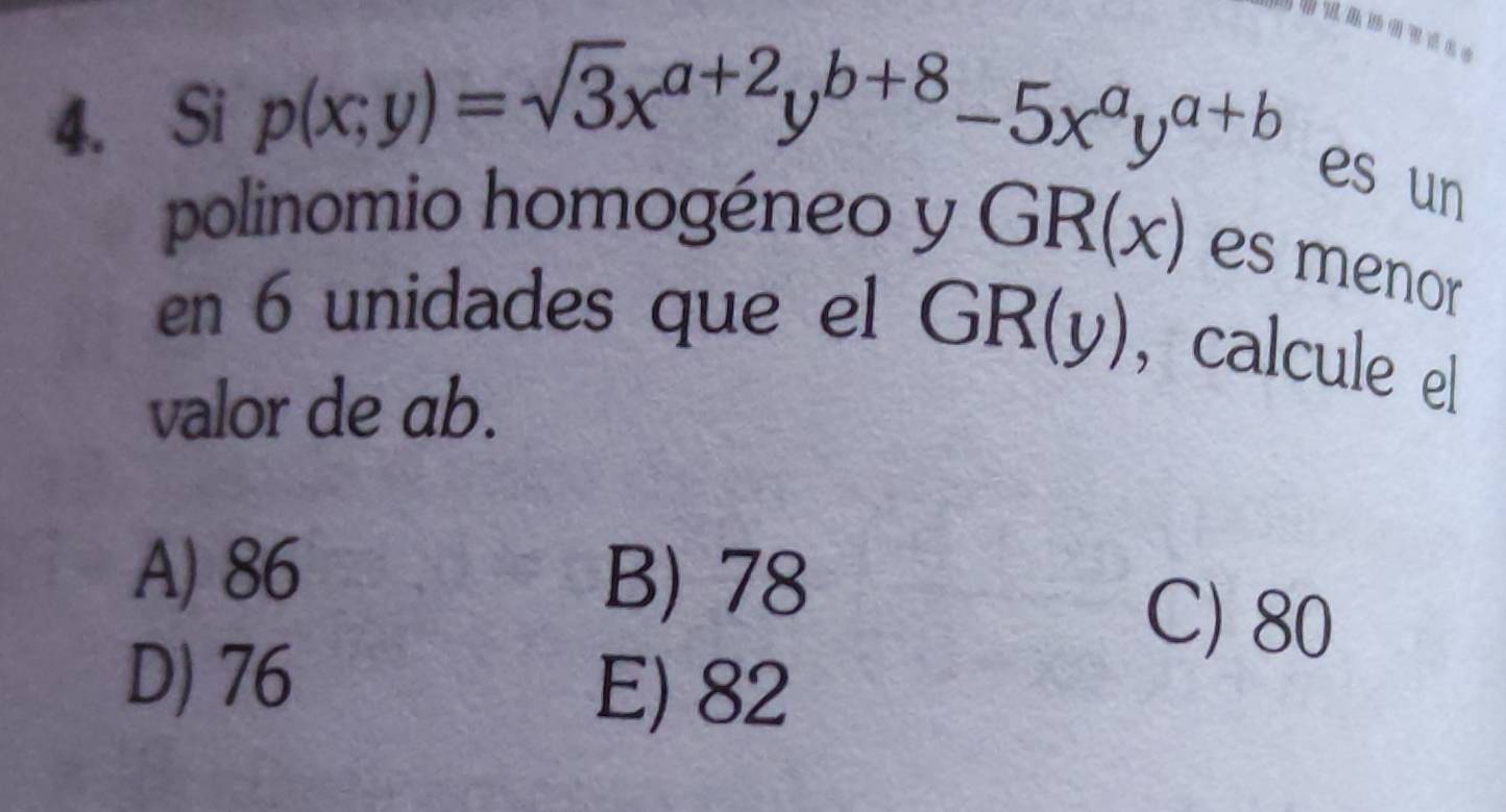 Si p(x;y)=sqrt(3)x^(a+2)y^(b+8)-5x^ay^(a+b) es un
polinomio homogéneo y GR(x) es menor
en 6 unidades que el GR(y) , calcule el
valor de ab.
A) 86 B) 78
C) 80
D) 76
E) 82