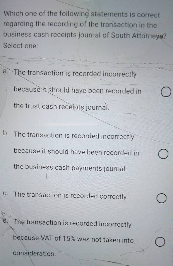 Which one of the following statements is correct
regarding the recording of the transaction in the
business cash receipts journal of South Attorneys?
Select one:
a. The transaction is recorded incorrectly
because it should have been recorded in
the trust cash receipts journal.
b. The transaction is recorded incorrectly
because it should have been recorded in
the business cash payments journal.
c. The transaction is recorded correctly.
d. The transaction is recorded incorrectly
because VAT of 15% was not taken into
consideration