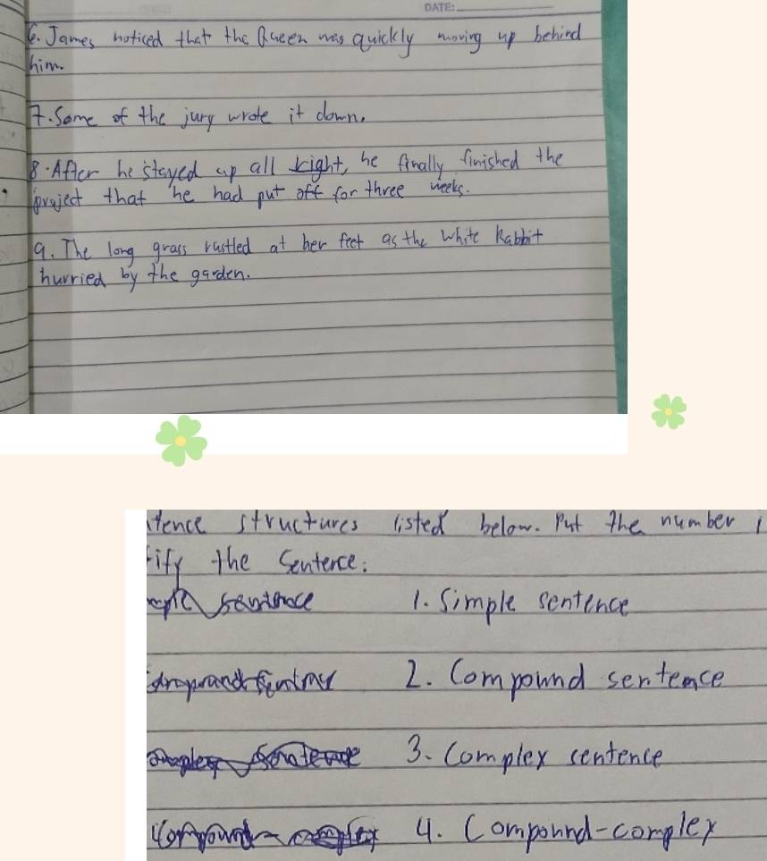 James noticed that the Queen was quickly moving up behind
him.
4. Some of the jury wrote it down.
8. After he stayed up all right, he finally finished the
poroject that he had put for three weeks.
9. The long grass rastled at her feet as the white habbit
hurried by the garden.
ence structures listed below. Put the number 
fify the Sentence.
epl santnace 1. Simple sentence
royrand finday 2. Compound sentence
3. Complex sentence
or
4. Compound-complex