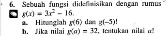 Sebuah fungsi didefinisikan dengan rumus
g(x)=3x^2-16.
a. Hitunglah g(6) dan g(-5) L
b. Jika nilai g(a)=32 , tentukan nilai a!