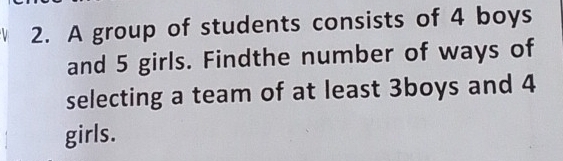 A group of students consists of 4 boys 
and 5 girls. Findthe number of ways of 
selecting a team of at least 3boys and 4
girls.