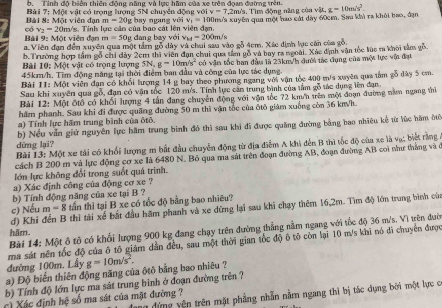 Tính độ biển thiên động năng và lực hãm của xe trên đọan đường trên.
Bài 7: Một vật có trọng lượng 5N chuyển động với v=7,2m/s. Tìm động năng của vật,
có v_2=20m/s. Tính lực cản của bao cát lên viên đạn. /s xuyên qua một bao cát dày 60cm. Sau khi ra khỏi bao, đạn g=10m/s^2.
Bài 8: Một viên đạn m=20g bay ngang với v_1=100m/
Bài 9: Một viên đạn m=50g đang bay với v_kd=200m/s
a. Viên đạn đến xuyên qua một tấm gỗ dày và chui sau vào gỗ 4cm. Xác định lực cản của gỗ.
b.Trường hợp tấm gỗ chỉ dày 2cm thì viên đạn chui qua tầm gỗ và bay ra ngoài. Xác định vận tốc lúc ra khỏi tấm gỗ.
Bài 10: Một vật có trọng lượng 5N, g=10m/s^2 có vận tốc ban đầu là 23km/h dưới tác dụng của một lực vật đạt
45km/h. Tìm động năng tại thời điểm ban đầu và công của lực tác dụng.
Bài 11: Một viên đạn có khối lượng 14 g bay theo phương ngang với vận tốc 400 m/s xuyên qua tấm gỗ dày 5 cm.
Sau khi xuyên qua gỗ, đạn có vận tốc 120 m/s. Tính lực cản trung bình của tấm gỗ tác dụng lên đạn.
Bài 12: Một ôtô có khối lượng 4 tấn đang chuyển động với vận tốc 72 km/h trên một đoạn đường nằm ngang thì
hãm phanh. Sau khi đi được quãng đường 50 m thì vận tốc của ôtô giảm xuống còn 36 km/h.
a) Tính lực hãm trung bình của ôtô.
b) Nếu vẫn giử nguyên lực hãm trung bình đó thì sau khi đi được quãng đường bằng bao nhiêu kể từ lúc hãm ôtô
dừng lại?
Bài 13: Một xe tải có khối lượng m bắt đầu chuyển động từ địa điểm A khi đến B thì tốc độ của xe là v₈; biết rằng 4
cách B 200 m và lực động cơ xe là 6480 N. Bỏ qua ma sát trên đoạn đường AB, đoạn đường AB coi như thẳng và ở
lớn lực không đổi trong suốt quá trình.
a) Xác định công của động cơ xe ?
b) Tính động năng của xe tại B ?
c) Nếu m=8 tấn thì tại B xe có tốc độ bằng bao nhiêu?
d) Khi đến B thì tài xế bắt đầu hãm phanh và xe dừng lại sau khi chạy thêm 16,2m. Tìm độ lớn trung bình của
Bài 14: Một ô tô có khối lượng 900 kg đang chạy trên đường thẳng nằm ngang với tốc độ 36 m/s. Vì trên đười
hãm.
ma sát nên tốc độ của ô tô giảm dần đều, sau một thời gian tốc độ ô tô còn lại 10 m/s khi nó di chuyển được
đường 100m. Lấy g=10m/s^2.
a) Độ biến thiên động năng của ôtô bằng bao nhiêu ?
b) Tính độ lớn lực ma sát trung bình ở đoạn đường trên ?
ân đứng yên trên mặt phẳng nhẫn nằm ngang thì bị tác dụng bởi một lực c
c Xác định hệ số ma sát của mặt đường ?