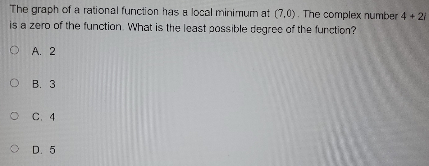 The graph of a rational function has a local minimum at (7,0). The complex number 4+2i
is a zero of the function. What is the least possible degree of the function?
A. 2
B. 3
C. 4
D. 5