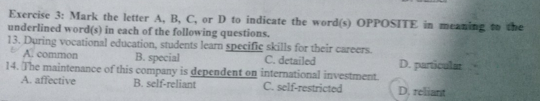 Mark the letter A, B, C, or D to indicate the word(s) OPPOSITE in meaning to the
underlined word(s) in each of the following questions.
13. During vocational education, students learn specific skills for their careers.
A. common B. special C. detailed D. particular
14. The maintenance of this company is dependent on international investment.
A. affective B. self-reliant C. self-restricted D. reliant