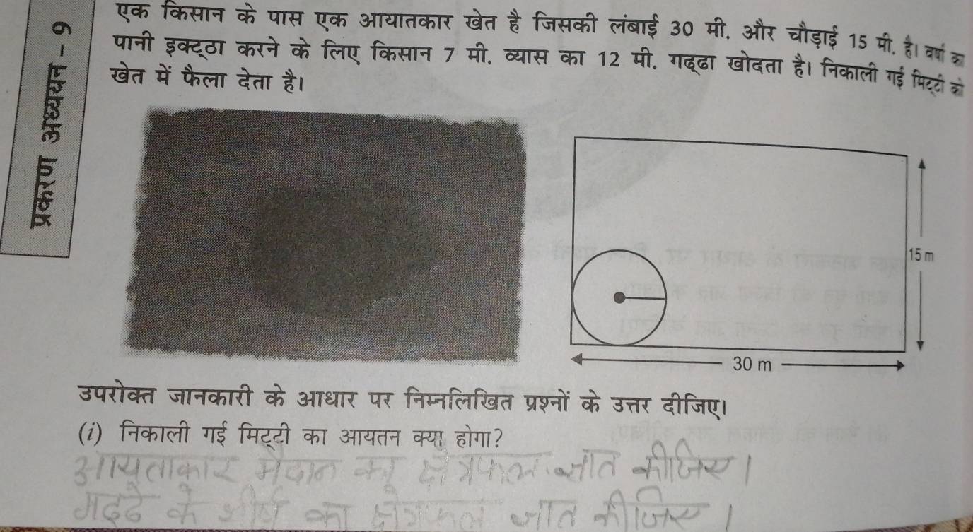 एक किसान के पास एक आयातकार खेत है जिसकी लंबाई 30 मी. और चौड़ाई 15 मी. है। वर्ष ा 
o पानी इक्टठा करने के लिए किसान 7 मी. व्यास का 12 मी. गदढा खोदता है। निकाली गई पिटटो को 

खेत में फैला देता है। 
उपरोक्त जानकारी के आधार पर निम्नलिखित प्रश्नों के उत्तर दीजिए। 
(i) निकाली गई मिट्टी का आयतन क्या होगा?