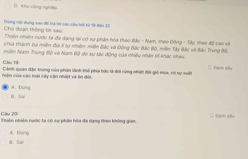 D. Khu công nghiệp.
Dùng nội dung sau đế trả lời các câu hỏi từ 19 đến 22
Cho đoạn thông tin sau:
Thiên nhiên nước ta đa dạng lại có sự phân hóa theo Bắc - Nam, theo Đông - Tây, theo độ cao và
chia thành ba miền địa lí tự nhiên: miền Bắc và Đông Bắc Bắc Bộ, miền Tây Bắc và Bắc Trung Bộ,
miền Nam Trung Bộ và Nam Bộ do sự tác động của nhiều nhân tố khác nhau.
Câu 19: Đánh dấu
Cánh quan đặc trưng của phần lãnh thổ phía bắc là đới rừng nhiệt đới gió mùa, có sự xuất
hiện của các loài cây cận nhiệt và ôn đới.
A. Đúng
B. Sai
Câu 20: Đánh dấu
Thiên nhiên nước ta có sự phân hóa đa dạng theo không gian.
A. Đúng
B. Sai