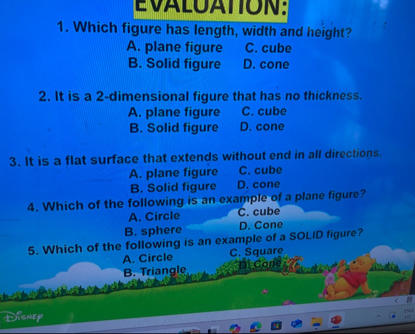 EVALUATION:
1. Which figure has length, width and height?
A. plane figure C. cube
B. Solid figure D. cone
2. It is a 2 -dimensional figure that has no thickness.
A. plane figure C. cube
B. Solid figure D. cone
3. It is a flat surface that extends without end in all directions.
A. plane figure C. cube
B. Solid figure D. cone
4. Which of the following is an example of a plane figure?
A. Circle C. cube
B. sphere D. Cone
5. Which of the following is an example of a SOLID figure?
A. Circle C. Square
B. Triangle Df Cone
<
Disnep
ENG
05