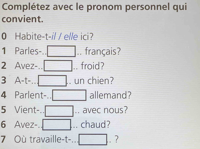 Complétez avec le pronom personnel qui 
convient. 
0 Habite-t-il / elle ici?
1 Parles-.. .. français? 
2 Avez-.. .. froid? 
3 A-t-. . un chien? 
4 Parlent-.. allemand? 
5 Vient-.. .. avec nous? 
6 Avez-. .. chaud? 
7 Où travaille-t-. □ ?