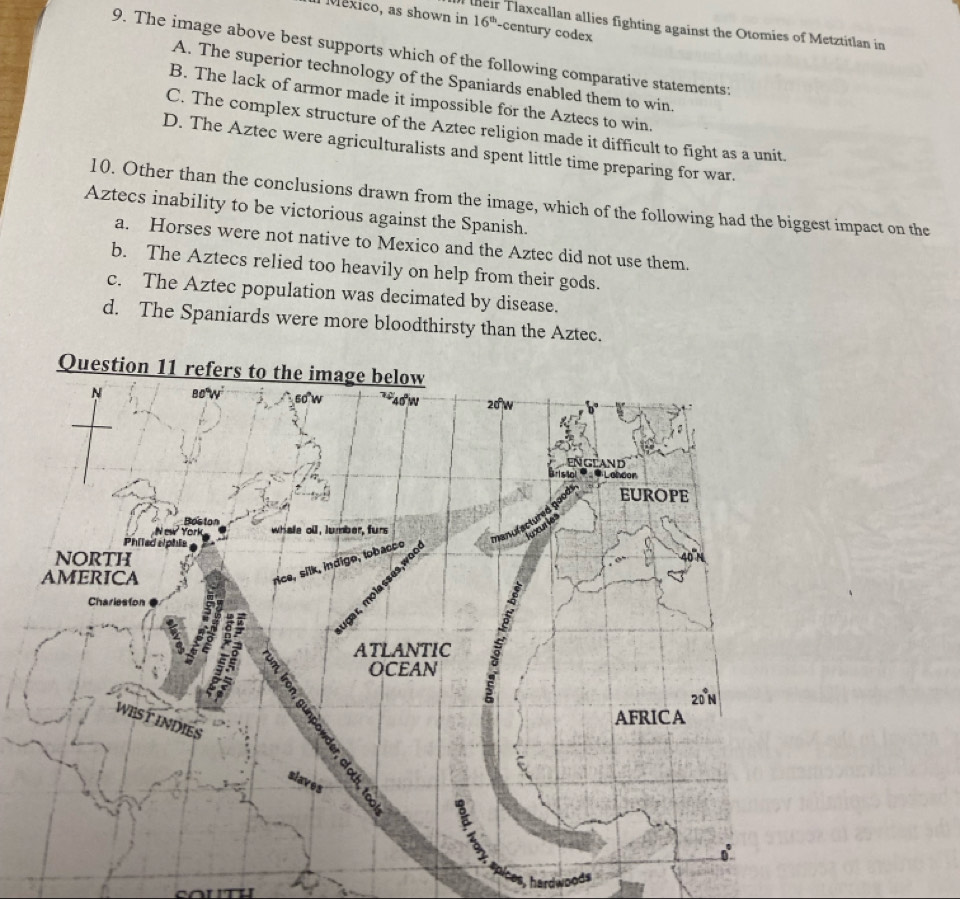México, as shown in 16^(th) -century codex
their Tlaxcallan allies fighting against the Otomies of Metztitlan in
9. The image above best supports which of the following comparative statements:
A. The superior technology of the Spaniards enabled them to win
B. The lack of armor made it impossible for the Aztecs to win.
C. The complex structure of the Aztec religion made it difficult to fight as a unit.
D. The Aztec were agriculturalists and spent little time preparing for war.
10. Other than the conclusions drawn from the image, which of the following had the biggest impact on the
Aztecs inability to be victorious against the Spanish.
a. Horses were not native to Mexico and the Aztec did not use them.
b. The Aztecs relied too heavily on help from their gods.
c. The Aztec population was decimated by disease.
d. The Spaniards were more bloodthirsty than the Aztec.
s, hardwoods