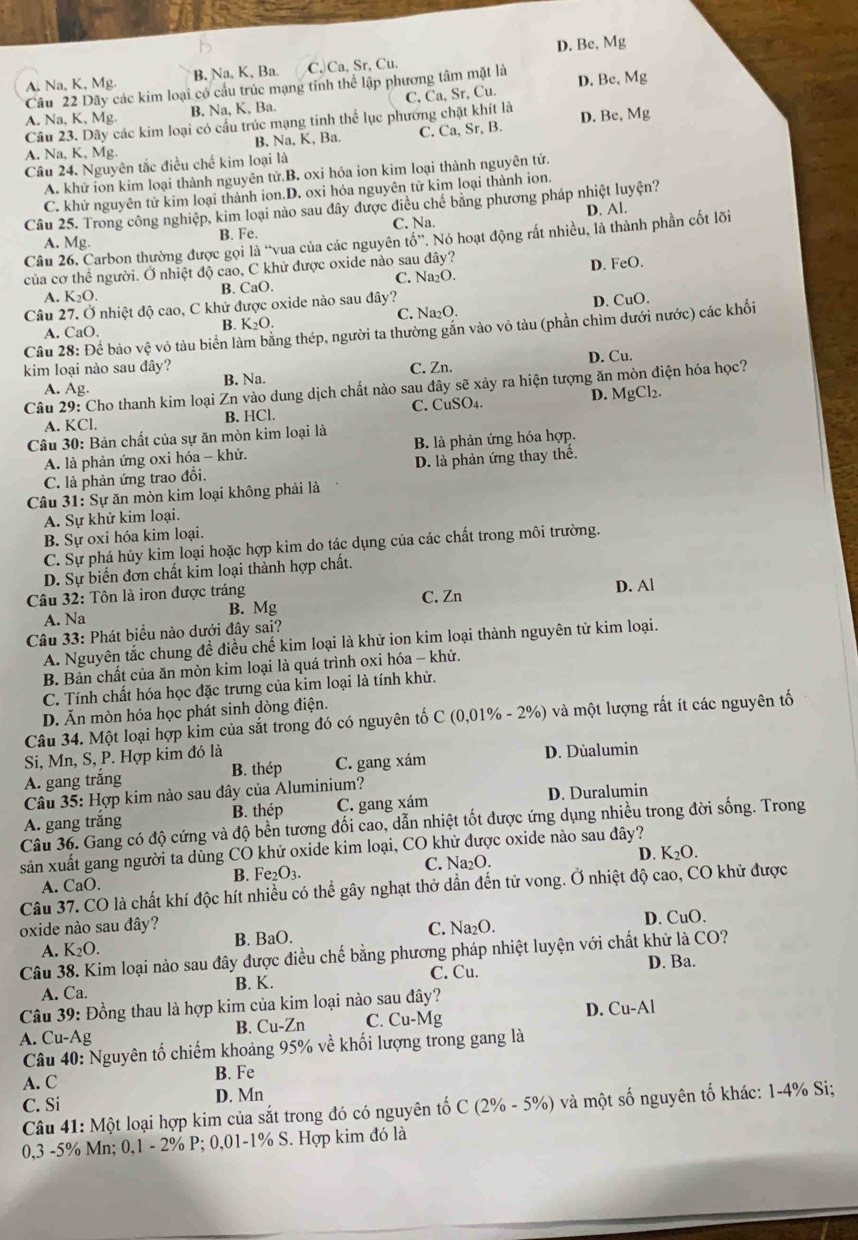 A. Na, K, Mg. B, Na, K, Ba. C. Ca, Sr, Cu. D. Be, Mg
Câu 22 Dãy các kim loại có cầu trúc mạng tinh thể lập phương tâm mặt là D. Be.Mg
A. Na, K, Mg. B. Na, K, Ba. C, Ca, Sr, Cu.
Cầu 23. Dãy các kim loại có cấu trúc mạng tinh thể lục phương chặt khít là
A. Na, K, Mg. B. Na, K, Ba. C. Ca, Sr, B. D. Be,Mg
Câu 24. Nguyên tắc điều chế kim loại là
A. khử ion kim loại thành nguyên tử.B. oxi hóa ion kim loại thành nguyên tử.
C. khử nguyên tử kim loại thành ion.D. oxi hóa nguyên tử kim loại thành ion.
Câu 25. Trong công nghiệp, kim loại nào sau đây được điều chế băng phương pháp nhiệt luyện?
A. Mg. B. Fe. C. Na D. Al.
Câu 26. Carbon thường được gọi là “vua của các nguyên that o'' T. Nó hoạt động rất nhiều, là thành phần cốt lõi
của cơ thể người. Ở nhiệt độ cao, C khử được oxide nào sau đây?
B. CaO. C. Na₂O. D. FeO.
A. K_2O.
Câu 27. Ở nhiệt độ cao, C khử được oxide nào sau đây?
B. K_2O. C. Na₂O. D. CuO.
Câu 28: Để bảo vhat c vô tàu biển làm bằng thép, người ta thường gắn vào vô tàu (phần chìm dưới nước) các khối
A. CaO.
kim loại nào sau đây? C. Zn. D. Cu.
A. Ag. B. Na.
Câu 29: Cho thanh kim loại Zn vào dung dịch chất nào sau đây sẽ xảy ra hiện tượng ăn mòn điện hóa học?
B. HCl. C. CuSO₄. D. MgCl₂.
A. KC
Câu 30: Bản chất của sự ăn mòn kim loại là B. là phản ứng hóa hợp.
A. là phản ứng oxi hóa - khử.
C. là phản ứng trao đổi. D. là phản ứng thay thế.
Câu 31:S ự ăn mòn kim loại không phải là
A. Sự khử kim loại.
B. Sự oxi hóa kim loại.
C. Sự phá hủy kim loại hoặc hợp kim do tác dụng của các chất trong môi trường.
D. Sự biến đơn chất kim loại thành hợp chất.
Câu 32: Tôn là iron được tráng D. Al
A. Na B. Mg C. Zn
Câu 33: Phát biểu nào dưới đây sai?
A. Nguyên tắc chung để điều chế kim loại là khử ion kim loại thành nguyên tử kim loại.
B. Bản chất của ăn mòn kim loại là quá trình oxi hóa - khử.
C. Tính chất hóa học đặc trưng của kim loại là tính khử.
D. Ăn mòn hóa học phát sinh dòng điện.
Câu 34. Một loại hợp kim của sắt trong đó có nguyên tố C (0,01% - 2%) và một lượng rất ít các nguyên tố
Si, Mn, S, P. Hợp kim đó là
A. gang trắng C. gang xám D. Dùalumin
B. thép
Câu 35: Hợp kim nào sau đây của Aluminium?
A. gang trắng B. thép C. gang xám D. Duralumin
Câu 36. Gang có độ cứng và độ bền tương đối cao, dẫn nhiệt tốt được ứng dụng nhiều trong đời sống. Trong
sản xuất gang người ta dùng CO khử oxide kim loại, CO khử được oxide nào sau đây?
D. K_2O.
A. CaO. B. F e_2O_3 C. Na O
Câu 37. CO là chất khí độc hít nhiều có thể gây nghạt thở dẫn đến tử vong. Ở nhiệt độ cao, CO khử được
oxide nào sau đây? B. BaO.
C. Na₂O. D. CuO.
A. K_2O.
Câu 38. Kim loại nào sau đây được điều chế bằng phương pháp nhiệt luyện với chất khử là CO?
D. Ba.
A. Ca. B. K. C. Cu.
Câu 39: Đồng thau là hợp kim của kim loại nào sau đây?
A. Cu-Ag B. Cu-Zn C. Cu-Mg D. Cu-Al
Câu 40: Nguyên tố chiếm khoảng 95% về khối lượng trong gang là
A. C B. Fe
C. Si D. Mn
Câu 41: Một loại hợp kim của sắt trong đó có nguyên tố C (2% - 5%) và một số nguyên tố khác: 1-4% Si;
0,3 -5% Mn; 0,1 - 2% P; 0,01-1% S. Hợp kim đó là