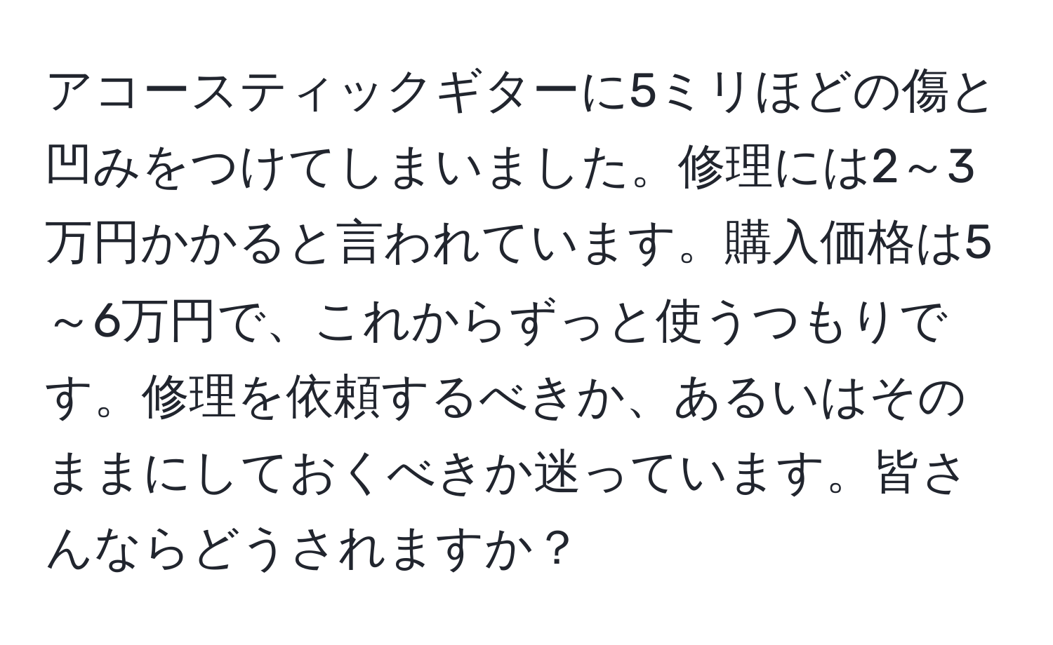 アコースティックギターに5ミリほどの傷と凹みをつけてしまいました。修理には2～3万円かかると言われています。購入価格は5～6万円で、これからずっと使うつもりです。修理を依頼するべきか、あるいはそのままにしておくべきか迷っています。皆さんならどうされますか？