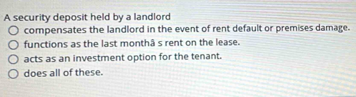 A security deposit held by a landlord
compensates the landlord in the event of rent default or premises damage.
functions as the last monthâ s rent on the lease.
acts as an investment option for the tenant.
does all of these.