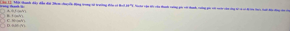 trong thanh là: Câu 12. Một thanh dây dẫn đài 20cm chuyển động trong tử trường đều có B=5,10^(-4)T '. Vecto vận tốc của thanh vuỡng góc với thanh, vuông góc với vectơ cảm ứng tử và có độ lớn fo/s. Sail điện động còm ứn
B. 5 (mV). A. 0,5 (mV).
C. 50 (mV).
D. 0,05 (V).
