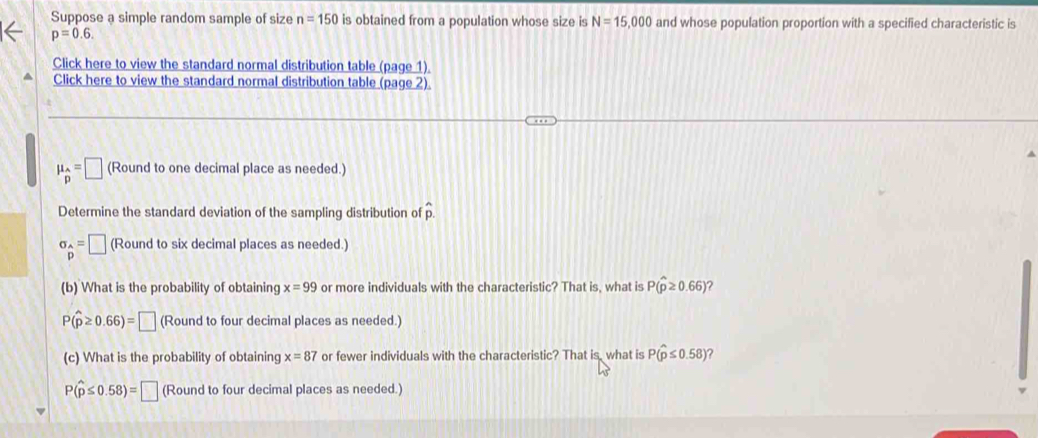 Suppose a simple random sample of size n=150 is obtained from a population whose size is N=15,000 and whose population proportion with a specified characteristic is
p=0.6. 
Click here to view the standard normal distribution table (page 1)
Click here to view the standard normal distribution table (page 2).
mu _beginarrayr Ap=□ (Round to one decimal place as needed.)
Determine the standard deviation of the sampling distribution of hat p.
sigma _beginarrayr A pendarray =□ (Round to six decimal places as needed.)
(b) What is the probability of obtaining x=99 or more individuals with the characteristic? That is, what is P(hat p≥ 0.66) ?
P(widehat p≥ 0.66)=□ (Round to four decimal places as needed.)
(c) What is the probability of obtaining x=87 or fewer individuals with the characteristic? That is, what is P(hat p≤ 0.58) ?
P(hat p≤ 0.58)=□ (Round to four decimal places as needed.)