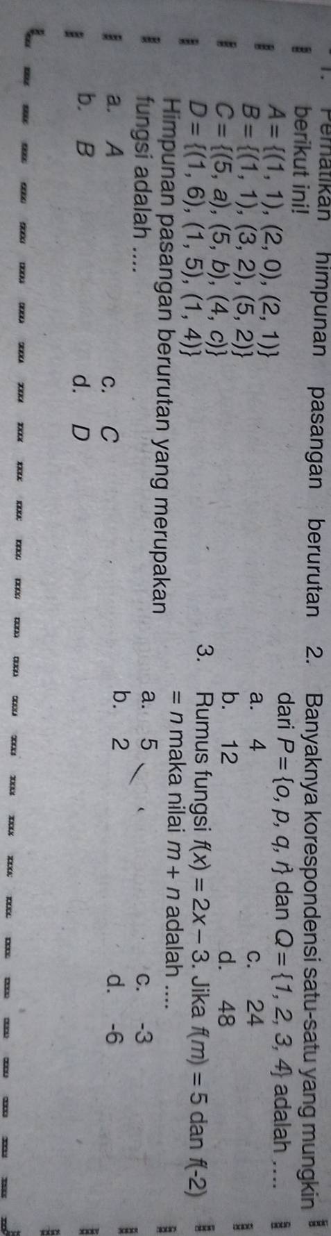 Peratikan himpunan pasangan berurutan 2. Banyaknya korespondensi satu-satu yang mungkin :
berikut ini!
A= (1,1),(2,0),(2,1)
dari P= o,p,q,r dan Q= 1,2,3,4 adalah ....
B= (1,1),(3,2),(5,2)
a. 4 c. 24
C= (5,a),(5,b),(4,c)
b. 12 d. 48
D= (1,6),(1,5),(1,4)
3. Rumus fungsi f(x)=2x-3. Jika f(m)=5 dan f(-2)
= n maka nilai m+n adalah ....
Himpunan pasangan berurutan yang merupakan
B
a. 5
fungsi adalah .... c. -3
a. A c. C
b. 2 d. -6
:
b. B d. D :