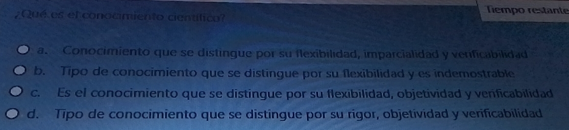 ¿Qué es el conocimiento científico?
Tiempo restante
a. Conocimiento que se distingue por su flexibilidad, imparcialidad y verificabilidad
b. Tipo de conocimiento que se distingue por su flexibilidad y es indemostrable
c. Es el conocimiento que se distingue por su flexibilidad, objetividad y verficabilidad
d. Tipo de conocimiento que se distingue por su rigor, objetividad y verificabilidad