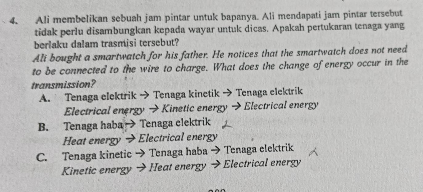 Ali membelikan sebuah jam pintar untuk bapanya. Ali mendapati jam pintar tersebut
tidak perlu disambungkan kepada wayar untuk dicas. Apakah pertukaran tenaga yang
berlaku dalam trasmisi tersebut?
Ali bought a smartwatch for his father. He notices that the smartwatch does not need
to be connected to the wire to charge. What does the change of energy occur in the
transmission?
A. Tenaga elektrik → Tenaga kinetik → Tenaga elektrik
Electrical energy → Kinetic energy → Electrical energy
B. Tenaga haba → Tenaga elektrik
Heat energy → Electrical energy
C. Tenaga kinetic → Tenaga haba → Tenaga elektrik
Kinetic energy Heat energy → Electrical energy