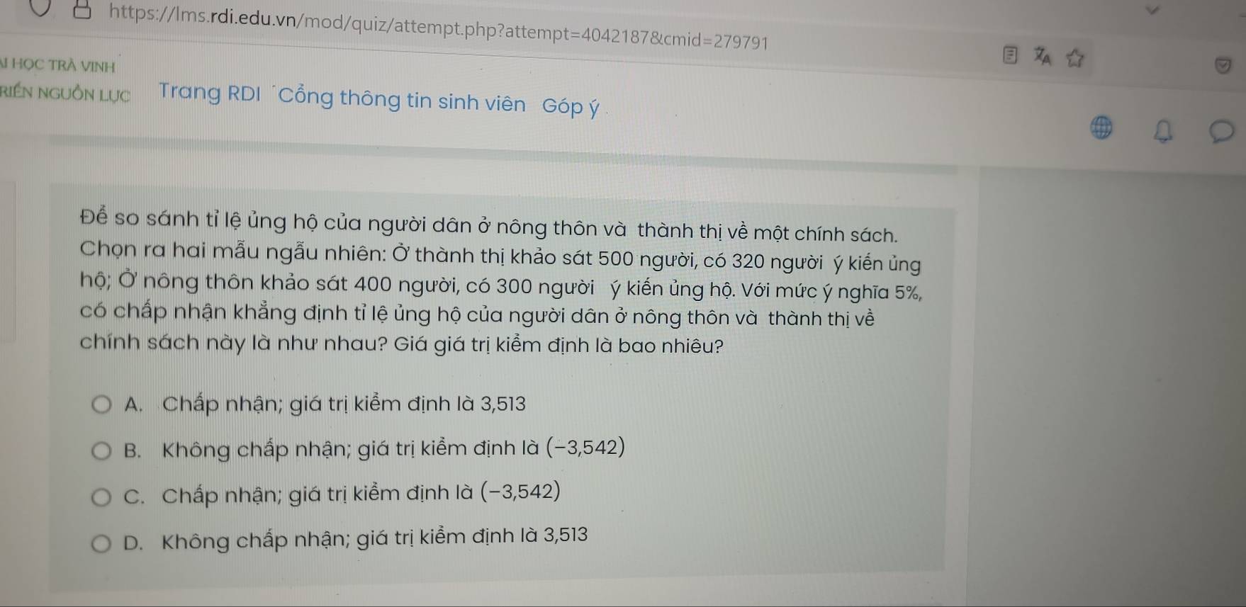 t=40421878tcmid=27979
HọC TRÀ VINH
riền nguồn Lục Trang RDI ´Cổng thông tin sinh viên Góp ý 
Để so sánh tỉ lệ ủng hộ của người dân ở nông thôn và thành thị về một chính sách.
Chọn ra hai mẫu ngẫu nhiên: Ở thành thị khảo sát 500 người, có 320 người ý kiến ủng
hộ; Ở nông thôn khảo sát 400 người, có 300 người ý kiến ủng hộ. Với mức ý nghĩa 5%,
có chấp nhận khẳng định tỉ lệ ủng hộ của người dân ở nông thôn và thành thị về
chính sách này là như nhau? Giá giá trị kiểm định là bao nhiêu?
A. Chấp nhận; giá trị kiểm định là 3,513
B. Không chấp nhận; giá trị kiểm định là (-3,542)
C. Chấp nhận; giá trị kiểm định là (- -3,542)
D. Không chấp nhận; giá trị kiểm định là 3,513