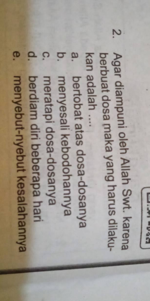 Agar diampuni oleh Allah Swt. karena
berbuat dosa maka yang harus dilaku-
kan adalah ....
a. bertobat atas dosa-dosanya
b. menyesali kebodohannya
c. meratapi dosa-dosanya
d. berdiam diri beberapa hari
e. menyebut-nyebut kesalahannya