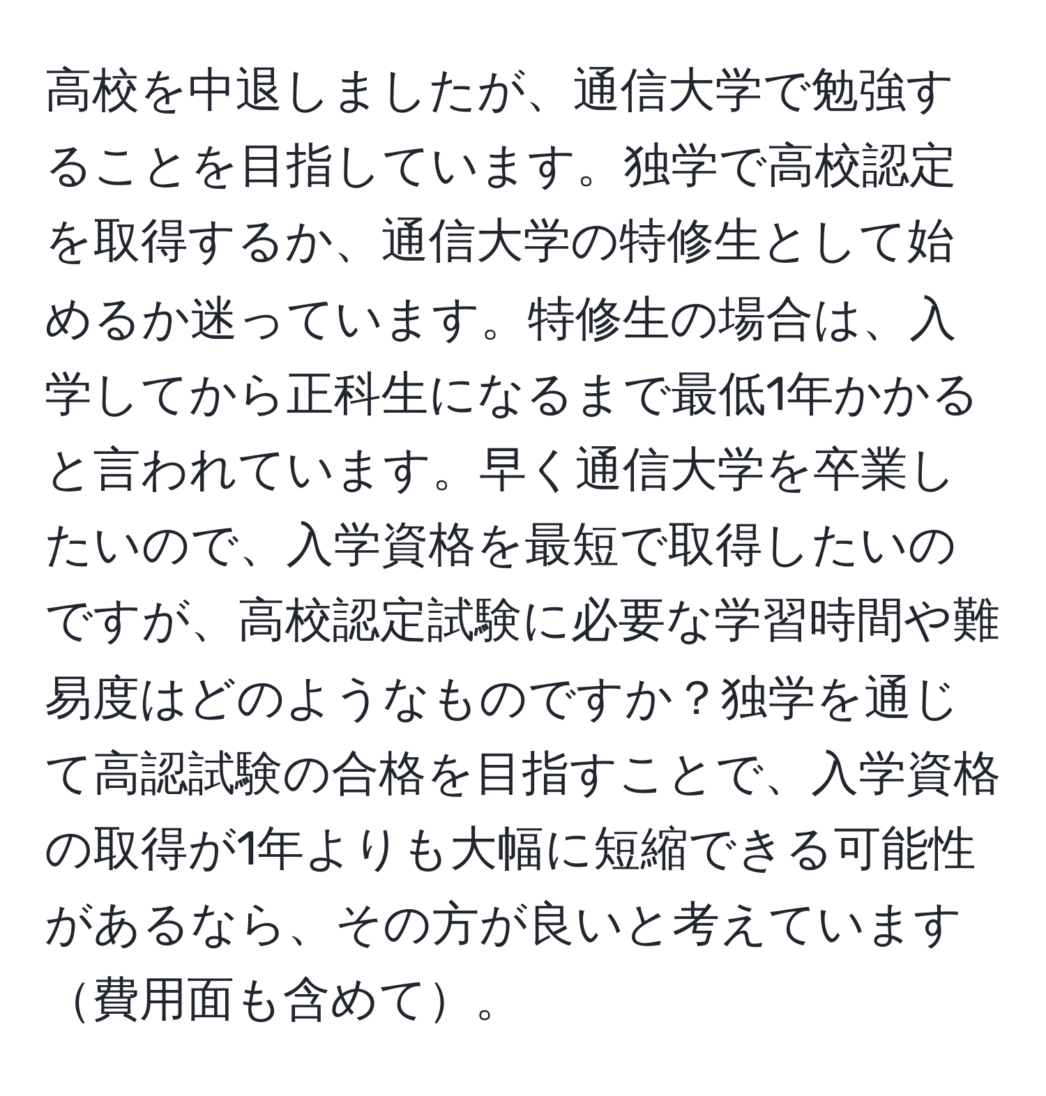 高校を中退しましたが、通信大学で勉強することを目指しています。独学で高校認定を取得するか、通信大学の特修生として始めるか迷っています。特修生の場合は、入学してから正科生になるまで最低1年かかると言われています。早く通信大学を卒業したいので、入学資格を最短で取得したいのですが、高校認定試験に必要な学習時間や難易度はどのようなものですか？独学を通じて高認試験の合格を目指すことで、入学資格の取得が1年よりも大幅に短縮できる可能性があるなら、その方が良いと考えています費用面も含めて。