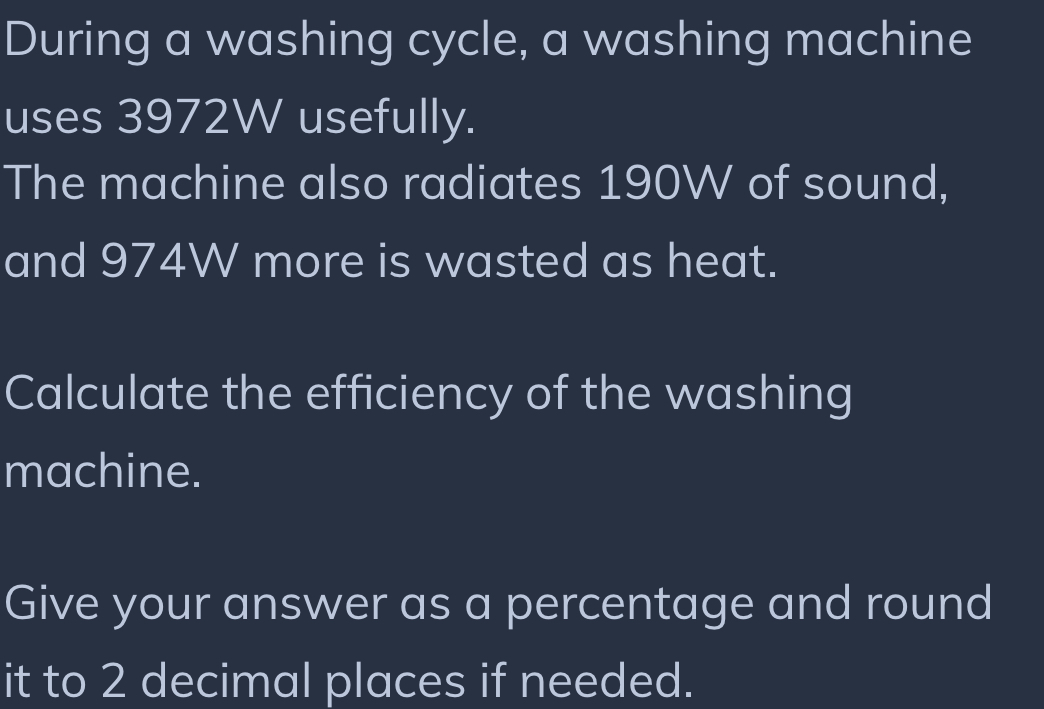 During a washing cycle, a washing machine 
uses 3972W usefully. 
The machine also radiates 190W of sound, 
and 974W more is wasted as heat. 
Calculate the efficiency of the washing 
machine. 
Give your answer as a percentage and round 
it to 2 decimal places if needed.