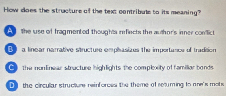 How does the structure of the text contribute to its meaning?
A the use of fragmented thoughts reflects the author's inner conflict
Ba linear narrative structure emphasizes the importance of tradition
the nonlinear structure highlights the complexity of familiar bonds
D the circular structure reinforces the theme of returning to one's roots