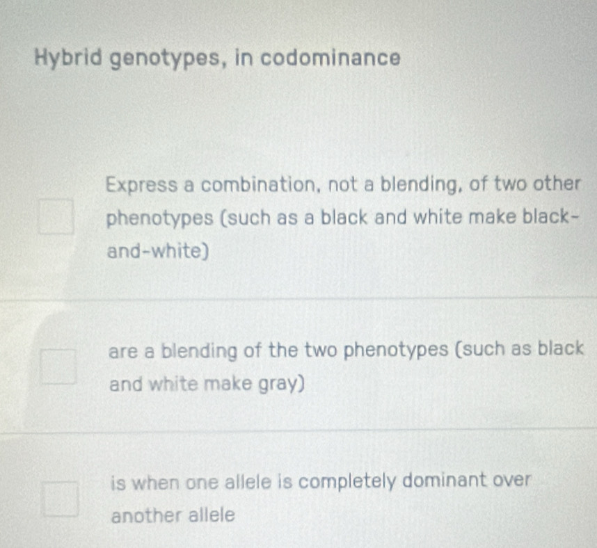 Hybrid genotypes, in codominance
Express a combination, not a blending, of two other
phenotypes (such as a black and white make black-
and-white)
are a blending of the two phenotypes (such as black
and white make gray)
is when one allele is completely dominant over
another allele