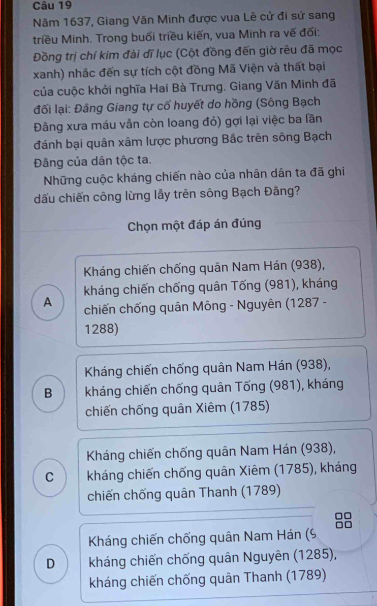 Năm 1637, Giang Văn Minh được vua Lê cử đi sứ sang
triều Minh. Trong buổi triều kiến, vua Minh ra vế đối:
Đồng trị chí kim đài dĩ lục (Cột đồng đến giờ rêu đã mọc
xanh) nhắc đến sự tích cột đồng Mã Viện và thất bại
của cuộc khởi nghĩa Hai Bà Trưng. Giang Văn Minh đã
đối lại: Đảng Giang tự cổ huyết do hồng (Sông Bạch
Đằng xưa máu vẫn còn loang đỏ) gợi lại việc ba lần
đánh bại quân xâm lược phương Bắc trên sông Bạch
Đãng của dân tộc ta.
Những cuộc kháng chiến nào của nhân dân ta đã ghi
dấu chiến công lừng lẫy trên sông Bạch Đằng?
Chọn một đáp án đúng
Kháng chiến chống quân Nam Hán (938),
kháng chiến chống quân Tống (981), kháng
A chiến chống quân Mông - Nguyên (1287 -
1288)
Kháng chiến chống quân Nam Hán (938),
B kháng chiến chống quân Tống (981), kháng
chiến chống quân Xiêm (1785)
Kháng chiến chống quân Nam Hán (938),
C kháng chiến chống quân Xiêm (1785), kháng
chiến chống quân Thanh (1789)
Kháng chiến chống quân Nam Hán (9
D kháng chiến chống quân Nguyên (1285),
kháng chiến chống quân Thanh (1789)