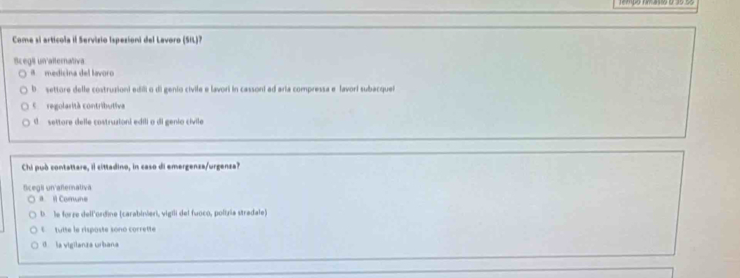 Come si articola il Servizio Ispezioni del Lavoro (SIL)?
Scegii un'alternativa
a medicina del lavoro
b settore delle costruzioni edili o di genio civile e lavori in cassoni ad aria compressa e lavorí subacque
coregolarità contributiva
settore delle costruzioni edili o di genio cívile
Chi può contattare, il cittadino, in caso di emergenza/urgenza?
Scegil un aflernativa
a ll Comune
b. le forze dell'ordine (carabinieri, vigili del fuoco, polízia stradale)
E tutte le risposte sono corrette
la vigilanza urbana