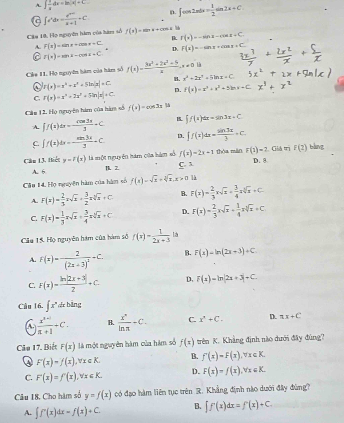 A. ∈t  1/x dx=ln |x|+C.
D. ∈t cos 2xdx= 1/2 sin 2x+C.
a ∈t e^xdx= (e^(x+1))/x+1 +C.
Câu 10. Họ nguyên hàm của hàm số f(x)=sin x+cos x Là
B. F(x)=-sin x-cos x+C.
A. F(x)=sin x+cos x+C F(x)=-sin x+cos x+C
D.
a F(x)=sin x-cos x+C.
Câu 11. Họ nguyên hàm của hàm số f(x)= (3x^3+2x^2+5)/x ,x!= 0 là
B. x^3+2x^2+5ln x+C.
F(x)=x^3+x^2+5ln |x|+C.
D. F(x)=x^3+x^2+5ln x+ C 
C. F(x)=x^3+2x^2+5ln |x|+C.
Câu 12. Họ nguyên hàm của hàm số f(x)=cos 3x là
A. ∈t f(x)dx=- cos 3x/3 +C.
B. ∈t f(x)dx=sin 3x+C.
C. ∈t f(x)dx=- sin 3x/3 +C.
D. ∈t f(x)dx= sin 3x/3 +C.
Câu 13. Biết y=F(x) là một nguyên hàm của hàm số f(x)=2x+1 thỏa mān F(1)=2 Giá trị F(2) bàng
C. 3. D. 8
A. 6. B. 2.
Câu 14. Họ nguyên hàm của hàm số f(x)=sqrt(x)+sqrt[3](x),x>0 là
A. F(x)= 2/3 xsqrt(x)+ 3/2 xsqrt[3](x)+C.
B. F(x)= 2/3 xsqrt(x)+ 3/4 xsqrt[3](x)+C.
C. F(x)= 1/3 xsqrt(x)+ 3/4 xsqrt[3](x)+C.
D. F(x)= 2/3 xsqrt(x)+ 1/4 xsqrt[3](x)+C.
Câu 15. Họ nguyên hàm của hàm số f(x)= 1/2x+3  là
A. F(x)=frac 2(2x+3)^2+C.
B. F(x)=ln (2x+3)+C.
C. F(x)= (ln |2x+3|)/2 +C.
D. F(x)=ln |2x+3|+C.
Câu 16. ∈t x^ndx bàng
A  (x^(n+1))/π +1 +C.
B.  x^4/ln π  +C.
C. x^x+C.
D. π x+C
Câu 17. Biết F(x) là một nguyên hàm của hàm số f(x) trên K. Khẳng định nào dưới đây đùng?
④ F'(x)=f(x),forall x∈ K.
B. f'(x)=F(x),forall x∈ K.
C. F'(x)=f'(x),forall x∈ K.
D. F(x)=f(x),forall x∈ K.
Câu 18. Cho hàm số y=f(x) có đạo hàm liên tục trên R. Khẳng định nào dưới đây đúng?
A. ∈t f'(x)dx=f(x)+C.
B. ∈t f'(x)dx=f'(x)+C.