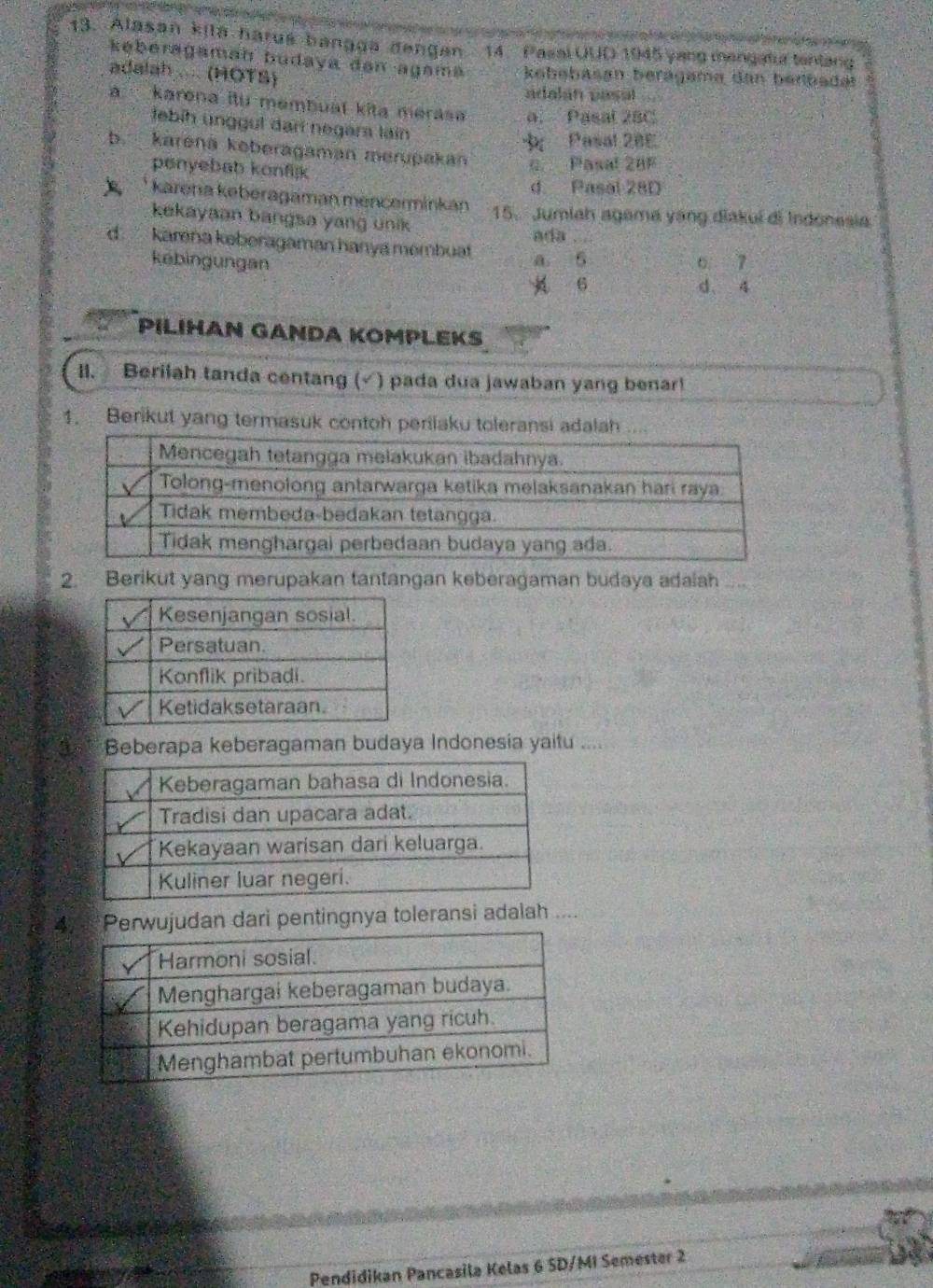 Alasan kila harus bangga dengen 14 Pasal UUD 1945 yang mengatur tentan
keberagamaḥ budaya dən agama kebebasan berägeme dan benbadet
adalah .... (HOTS)
adalán pasal
a karona itu membuat kita merasa a. Pasal 28C
febih ünggul darí negam lain
Pasal 20E
b. karená koberagaman merupakan c. Pasal 28F
penyebab konfijk
d Pasal 28D
* karena keberagaman mencerminkán 15. Jumiah agama yáng diakuí di Indonesia
kekayaan bangsa yang unik ada . .
d. karna keberagaman hanya membuat a 5
kēbingungan 6 7
6 d. 4
PILIHAN GANDA KOMPLEKS
II. Beriiah tanda centang (√) pada dua jawaban yang benar!
1. Berikut yang termasuk contoh perilaku toleransi adalah .
2. Berikut yang merupakan tantangan keberagaman budaya adaiah ...
3s Beberapa keberagaman budaya Indonesia yaitu
4rwujudan dari pentingnya toleransi adalah ....
Pendidikan Pancasila Kelas 6 SD/MI Semester 2